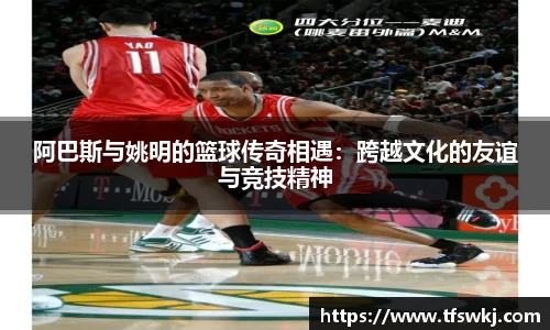 阿巴斯与姚明的篮球传奇相遇：跨越文化的友谊与竞技精神