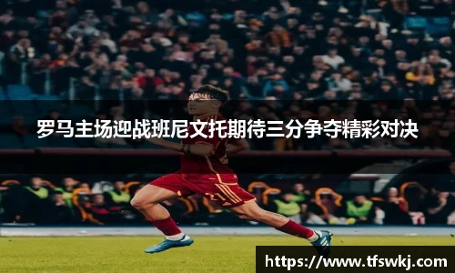 罗马主场迎战班尼文托期待三分争夺精彩对决