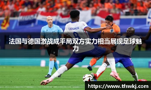 法国与德国激战成平局双方实力相当展现足球魅力