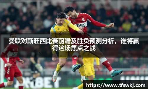 曼联对斯旺西比赛前瞻及胜负预测分析，谁将赢得这场焦点之战