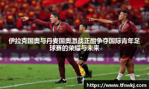 伊拉克国奥与丹麦国奥激战正酣争夺国际青年足球赛的荣耀与未来