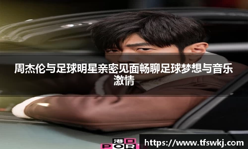 周杰伦与足球明星亲密见面畅聊足球梦想与音乐激情