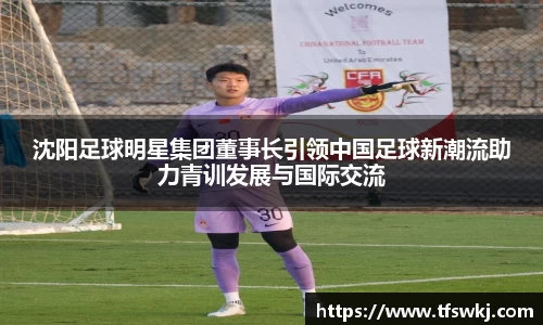 沈阳足球明星集团董事长引领中国足球新潮流助力青训发展与国际交流