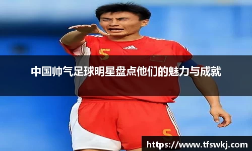 中国帅气足球明星盘点他们的魅力与成就